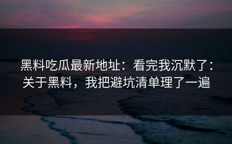 黑料吃瓜最新地址：看完我沉默了：关于黑料，我把避坑清单理了一遍