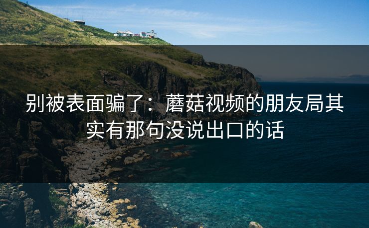 别被表面骗了:蘑菇视频的朋友局其实有那句没说出口的话 别被表面骗了:蘑菇视频的朋友局其实有那句没说出口的话